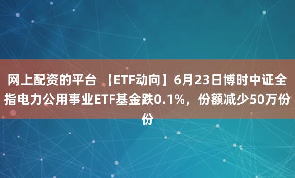 网上配资的平台 【ETF动向】6月23日博时中证全指电力公用事业ETF基金跌0.1%，份额减少50万份