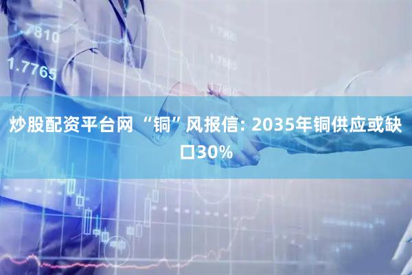 炒股配资平台网 “铜”风报信: 2035年铜供应或缺口30%