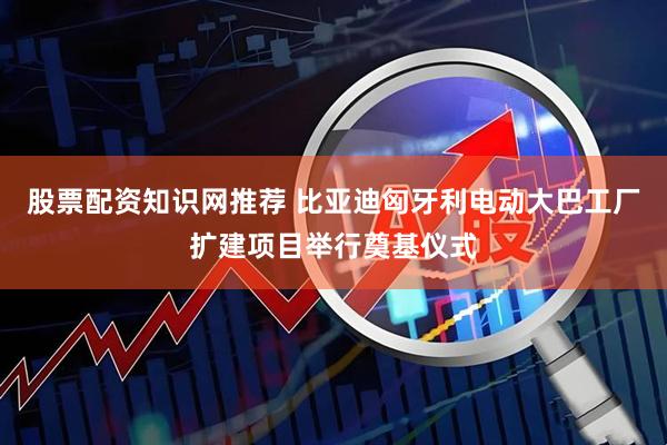 股票配资知识网推荐 比亚迪匈牙利电动大巴工厂扩建项目举行奠基仪式