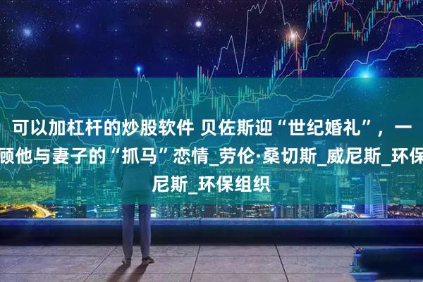 可以加杠杆的炒股软件 贝佐斯迎“世纪婚礼”，一文回顾他与妻子的“抓马”恋情_劳伦·桑切斯_威尼斯_环保组织