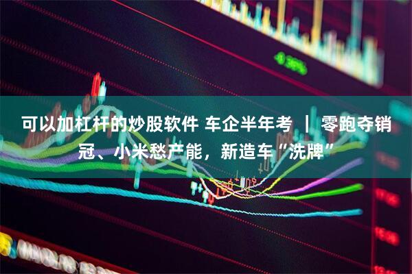 可以加杠杆的炒股软件 车企半年考 ｜ 零跑夺销冠、小米愁产能，新造车“洗牌”