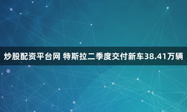 炒股配资平台网 特斯拉二季度交付新车38.41万辆