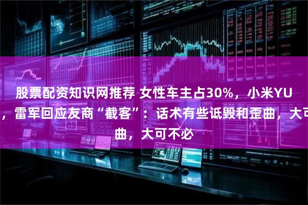 股票配资知识网推荐 女性车主占30%，小米YU7大卖，雷军回应友商“截客”：话术有些诋毁和歪曲，大可不必