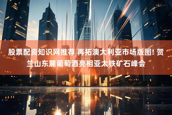 股票配资知识网推荐 再拓澳大利亚市场版图! 贺兰山东麓葡萄酒亮相亚太铁矿石峰会