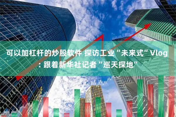 可以加杠杆的炒股软件 探访工业“未来式”Vlog : 跟着新华社记者“巡天探地”