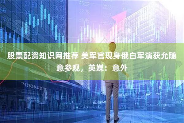 股票配资知识网推荐 美军官现身俄白军演获允随意参观，英媒：意外