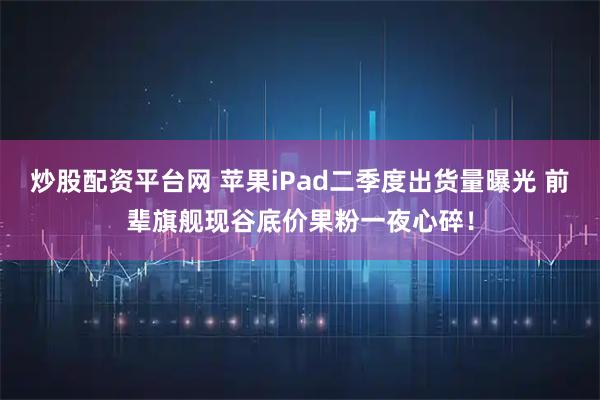 炒股配资平台网 苹果iPad二季度出货量曝光 前辈旗舰现谷底价果粉一夜心碎！