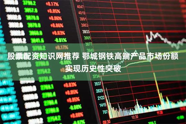 股票配资知识网推荐 鄂城钢铁高端产品市场份额实现历史性突破
