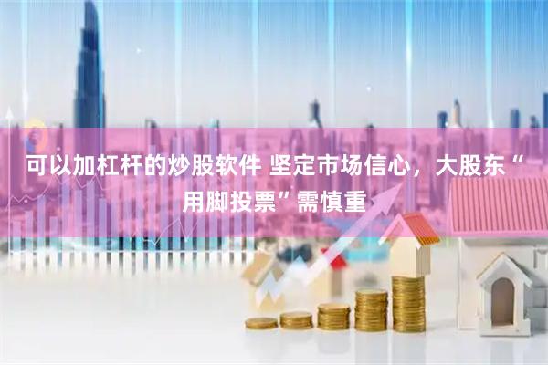 可以加杠杆的炒股软件 坚定市场信心，大股东“用脚投票”需慎重