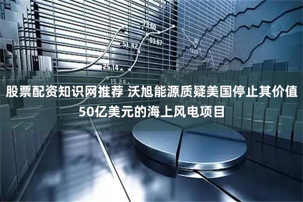 股票配资知识网推荐 沃旭能源质疑美国停止其价值50亿美元的海上风电项目