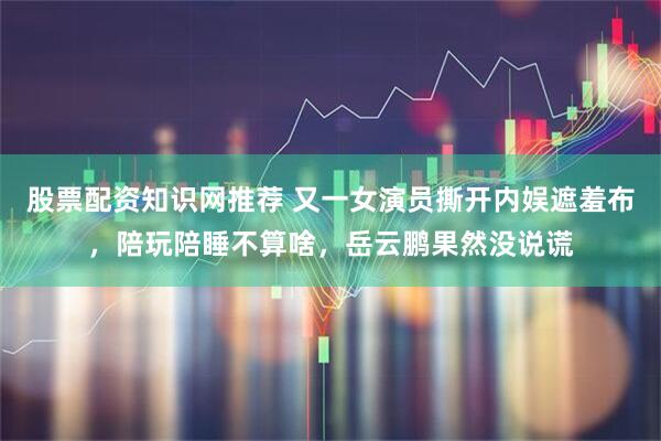 股票配资知识网推荐 又一女演员撕开内娱遮羞布，陪玩陪睡不算啥，岳云鹏果然没说谎