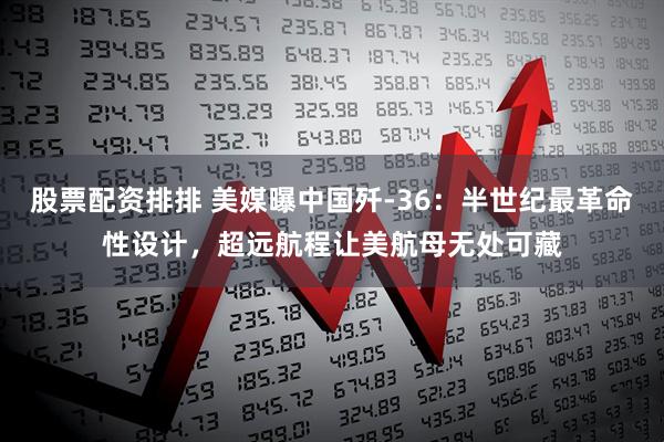 股票配资排排 美媒曝中国歼-36：半世纪最革命性设计，超远航程让美航母无处可藏